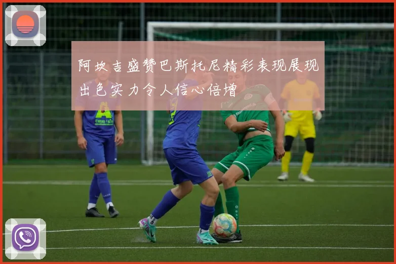 阿坎吉盛赞巴斯托尼精彩表现展现出色实力令人信心倍增